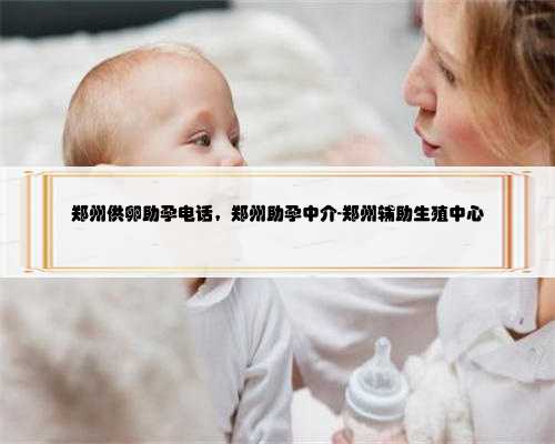 郑州供卵助孕电话，郑州助孕中介-郑州辅助生殖中心