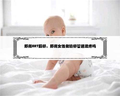 郑州ART捐卵，郑州女性做输卵管通液疼吗
