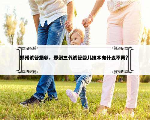 郑州试管捐卵，郑州三代试管婴儿技术有什么不同？