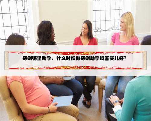 郑州哪里助孕，什么时候做郑州助孕试管婴儿好？