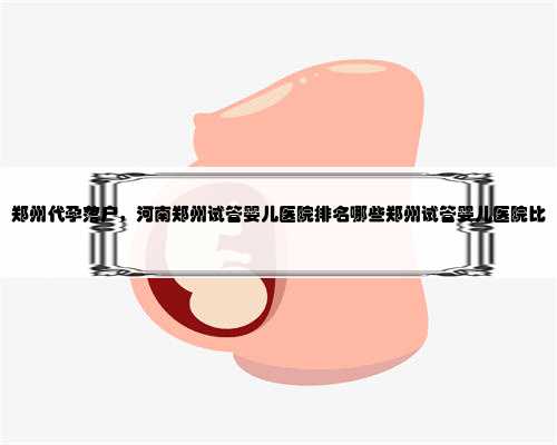 郑州代孕落户，河南郑州试管婴儿医院排名哪些郑州试管婴儿医院比