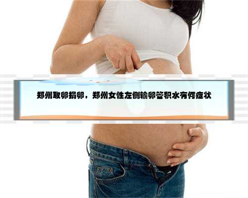 郑州取卵捐卵，郑州女性左侧输卵管积水有何症状