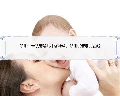 郑州十大试管婴儿排名榜单，郑州试管婴儿在线