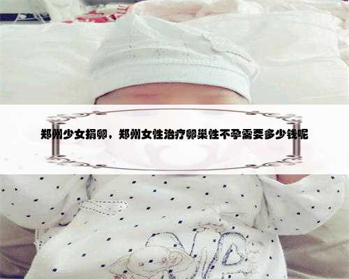 郑州少女捐卵，郑州女性治疗卵巢性不孕需要多少钱呢