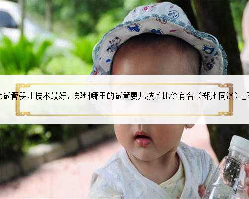 郑州哪家试管婴儿技术最好，郑州哪里的试管婴儿技术比价有名（郑州同济）