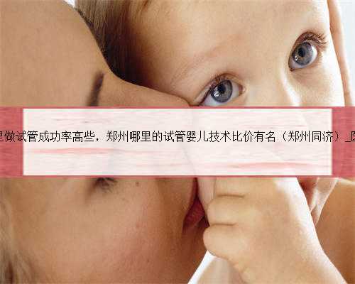 郑州哪里做试管成功率高些，郑州哪里的试管婴儿技术比价有名（郑州同济）