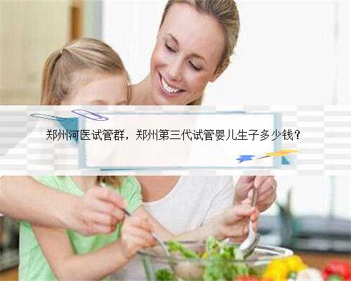 郑州河医试管群，郑州第三代试管婴儿生子多少钱？
