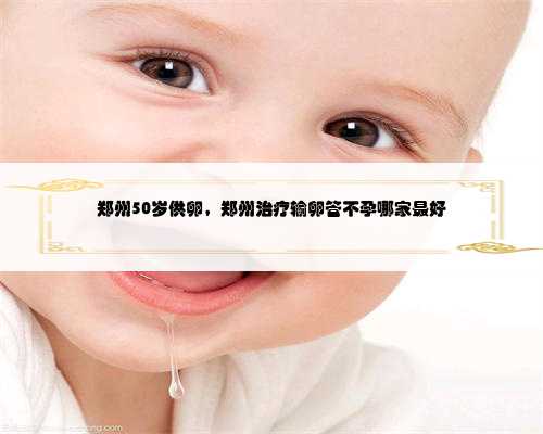 郑州50岁供卵，郑州治疗输卵管不孕哪家最好