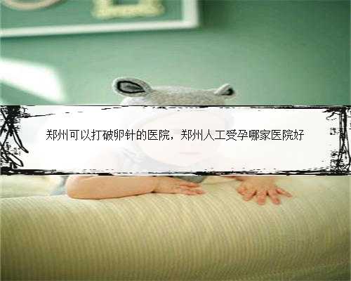 郑州可以打破卵针的医院，郑州人工受孕哪家医院好