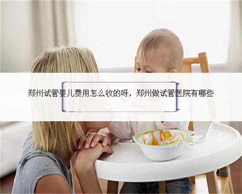 郑州试管婴儿费用怎么收的呀，郑州做试管医院有哪些
