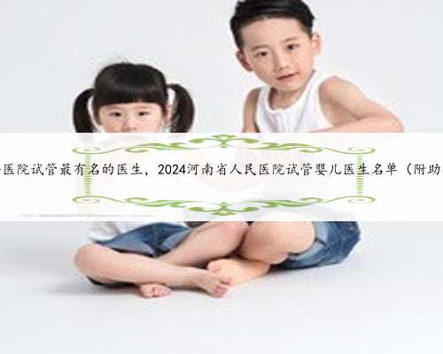 河南省哪个医院试管最有名的医生，2024河南省人民医院试管婴儿医生名单（附