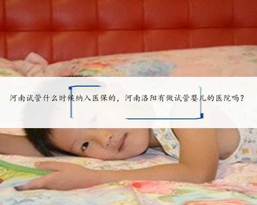 河南试管什么时候纳入医保的，河南洛阳有做试管婴儿的医院吗？