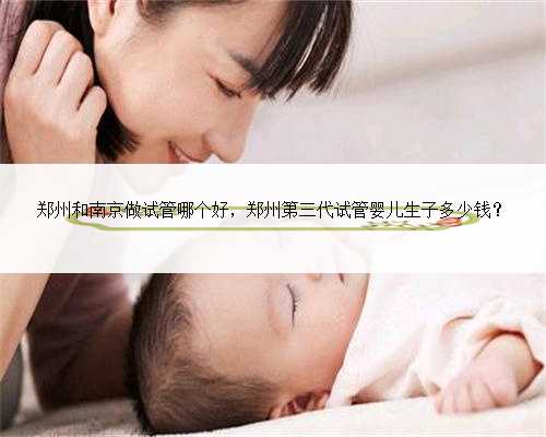 郑州和南京做试管哪个好，郑州第三代试管婴儿生子多少钱？