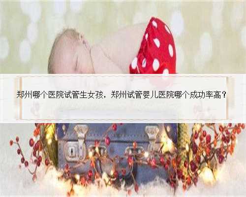 郑州哪个医院试管生女孩，郑州试管婴儿医院哪个成功率高？