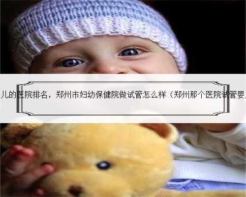 郑州能做试管婴儿的医院排名，郑州市妇幼保健院做试管怎么样（郑州那个医院