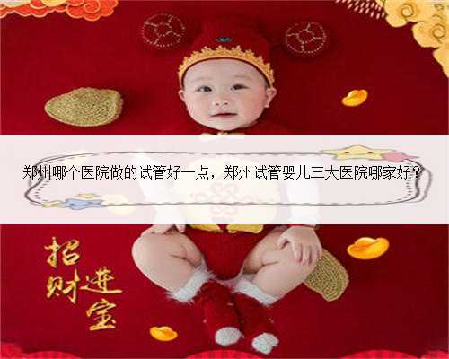 郑州哪个医院做的试管好一点，郑州试管婴儿三大医院哪家好？