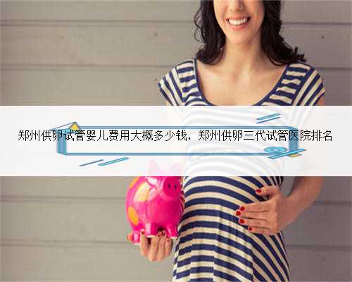 郑州供卵试管婴儿费用大概多少钱，郑州供卵三代试管医院排名
