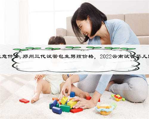 云南供卵要注意什么,郑州三代试管包生男孩价格，2022云南试管婴儿医院供卵指