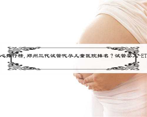 杭州代孕中心排行榜,郑州三代试管代孕儿童医院排名？试管婴儿-ET机构列表？
