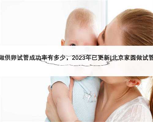 北京家圆做供卵试管成功率有多少，2023年已更新|北京家圆做试管婴儿简介