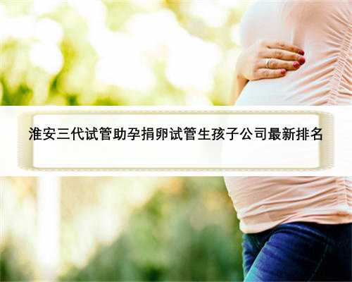 淮安三代试管助孕捐卵试管生孩子公司最新排名