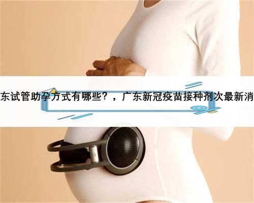 广东试管助孕方式有哪些？，广东新冠疫苗接种剂次最新消息