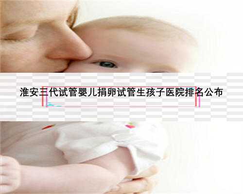 淮安三代试管婴儿捐卵试管生孩子医院排名公布